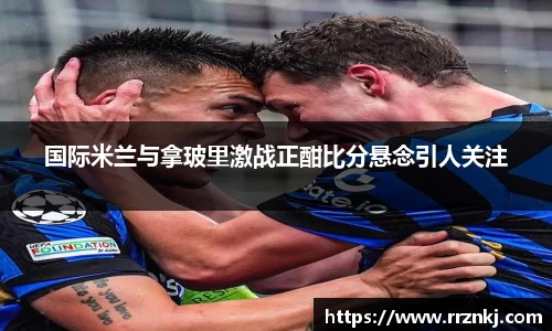 国际米兰与拿玻里激战正酣比分悬念引人关注